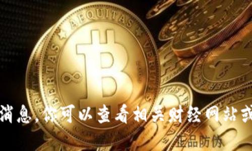 抱歉，我无法提供实时信息或最新消息。你可以查看相关财经网站或数字货币交易平台获取最新消息。
